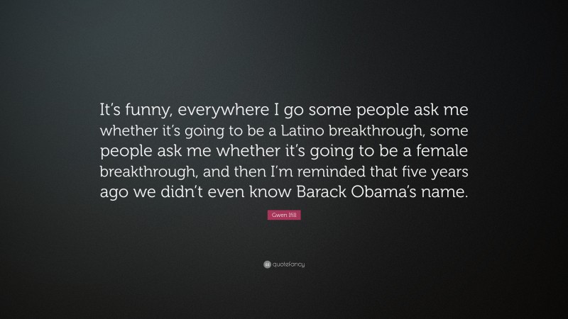 Gwen Ifill Quote: “It’s funny, everywhere I go some people ask me whether it’s going to be a Latino breakthrough, some people ask me whether it’s going to be a female breakthrough, and then I’m reminded that five years ago we didn’t even know Barack Obama’s name.”