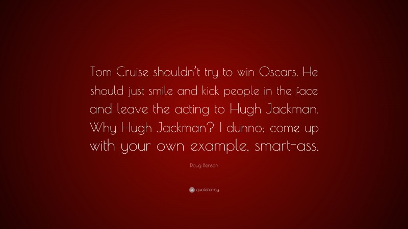 Doug Benson Quote: “Tom Cruise shouldn’t try to win Oscars. He should just smile and kick people in the face and leave the acting to Hugh Jackman. Why Hugh Jackman? I dunno; come up with your own example, smart-ass.”