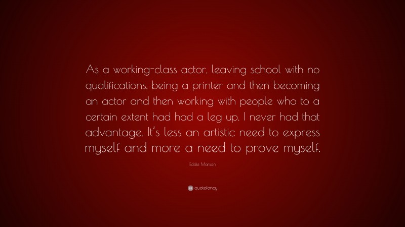 Eddie Marsan Quote: “As a working-class actor, leaving school with no qualifications, being a printer and then becoming an actor and then working with people who to a certain extent had had a leg up. I never had that advantage. It’s less an artistic need to express myself and more a need to prove myself.”