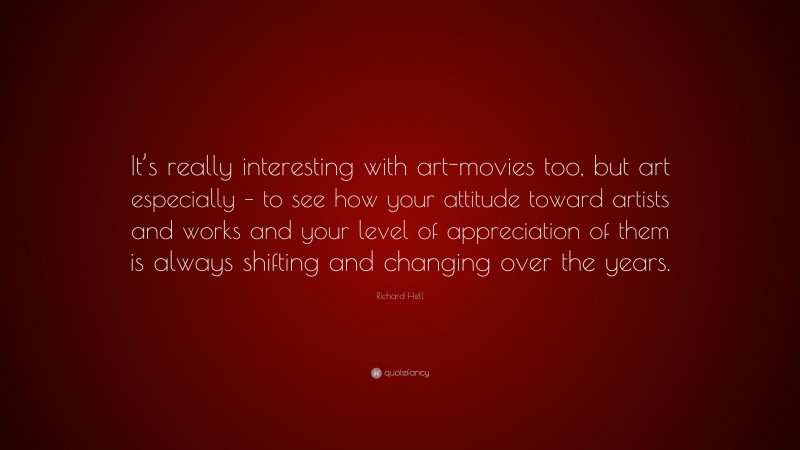 Richard Hell Quote: “It’s really interesting with art-movies too, but art especially – to see how your attitude toward artists and works and your level of appreciation of them is always shifting and changing over the years.”