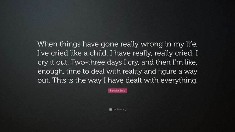 Bipasha Basu Quote: “When things have gone really wrong in my life, I’ve cried like a child. I have really, really cried. I cry it out. Two-three days I cry, and then I’m like, enough, time to deal with reality and figure a way out. This is the way I have dealt with everything.”