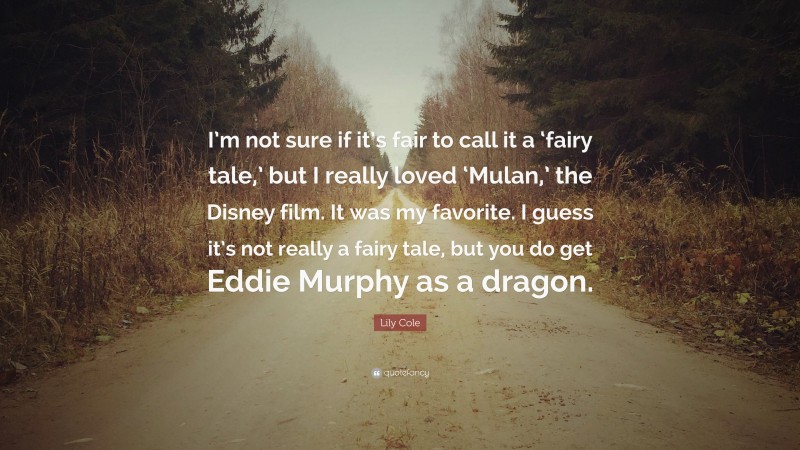 Lily Cole Quote: “I’m not sure if it’s fair to call it a ‘fairy tale,’ but I really loved ‘Mulan,’ the Disney film. It was my favorite. I guess it’s not really a fairy tale, but you do get Eddie Murphy as a dragon.”