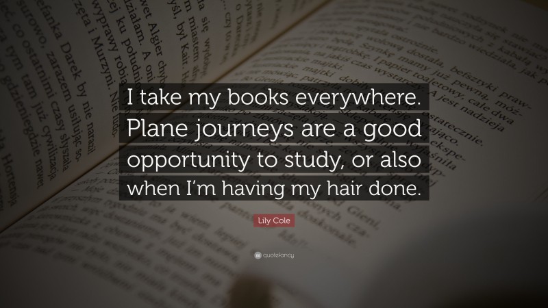 Lily Cole Quote: “I take my books everywhere. Plane journeys are a good opportunity to study, or also when I’m having my hair done.”