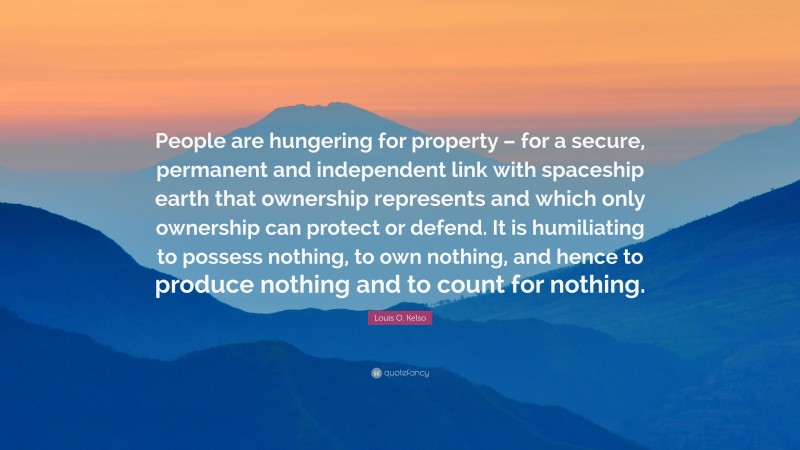 Louis O. Kelso Quote: “People are hungering for property – for a secure, permanent and independent link with spaceship earth that ownership represents and which only ownership can protect or defend. It is humiliating to possess nothing, to own nothing, and hence to produce nothing and to count for nothing.”
