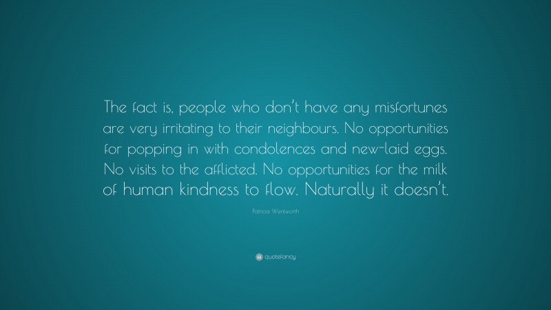 Patricia Wentworth Quote: “The fact is, people who don’t have any misfortunes are very irritating to their neighbours. No opportunities for popping in with condolences and new-laid eggs. No visits to the afflicted. No opportunities for the milk of human kindness to flow. Naturally it doesn’t.”
