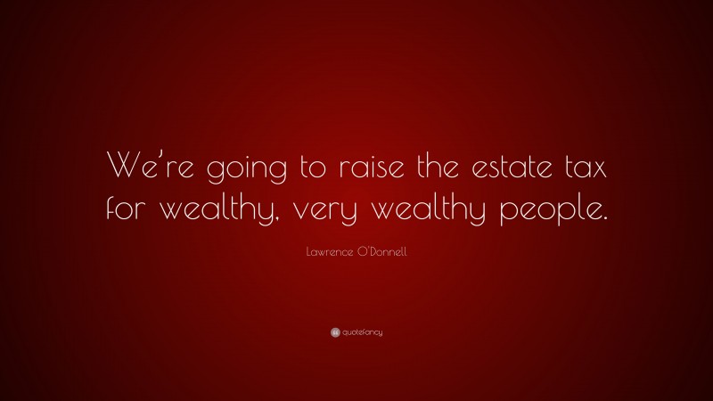 Lawrence O'Donnell Quote: “We’re going to raise the estate tax for wealthy, very wealthy people.”
