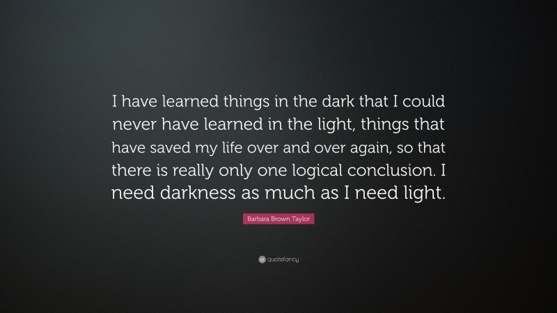 Barbara Brown Taylor Quote: “I have learned things in the dark that I could never have learned in the light, things that have saved my life over and over again, so that there is really only one logical conclusion. I need darkness as much as I need light.”