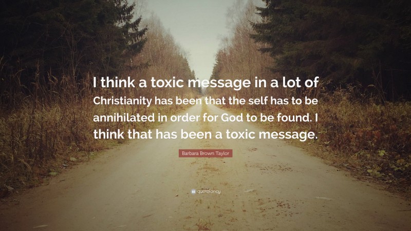 Barbara Brown Taylor Quote: “I think a toxic message in a lot of Christianity has been that the self has to be annihilated in order for God to be found. I think that has been a toxic message.”