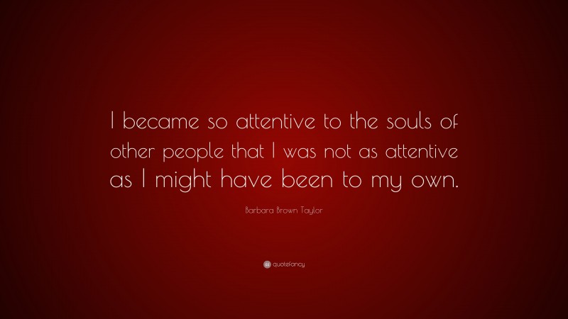 Barbara Brown Taylor Quote: “I became so attentive to the souls of other people that I was not as attentive as I might have been to my own.”