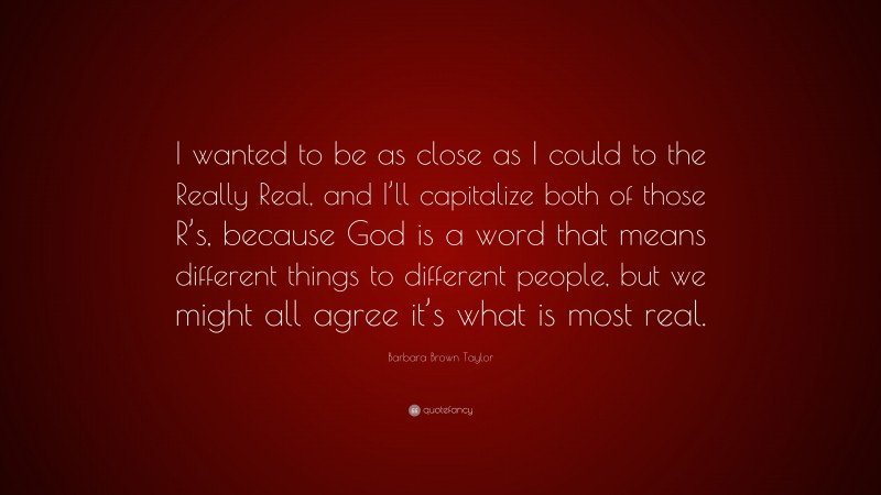 Barbara Brown Taylor Quote: “I wanted to be as close as I could to the Really Real, and I’ll capitalize both of those R’s, because God is a word that means different things to different people, but we might all agree it’s what is most real.”