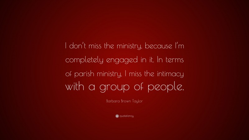 Barbara Brown Taylor Quote: “I don’t miss the ministry, because I’m completely engaged in it. In terms of parish ministry, I miss the intimacy with a group of people.”