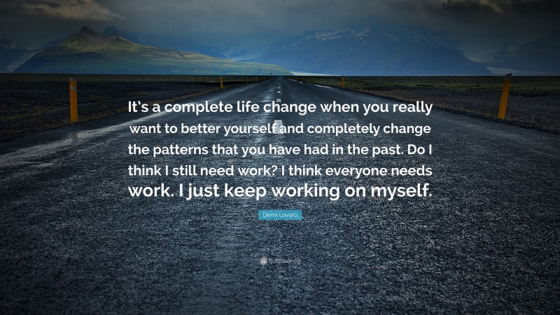 Demi Lovato Quote: “It’s a complete life change when you really want to better yourself and completely change the patterns that you have had in the past. Do I think I still need work? I think everyone needs work. I just keep working on myself.”