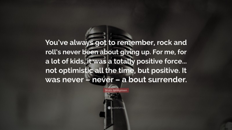 Bruce Springsteen Quote: “You’ve always got to remember, rock and roll’s never been about giving up. For me, for a lot of kids, it was a totally positive force... not optimistic all the time, but positive. It was never – never – a bout surrender.”