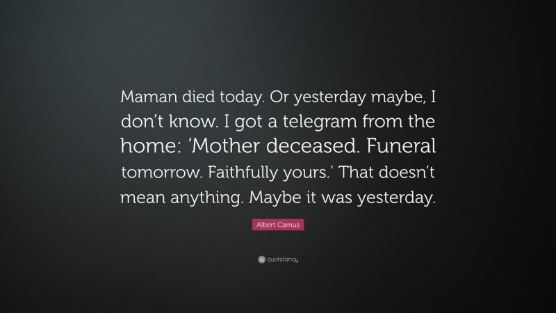 Albert Camus Quote: “Maman died today. Or yesterday maybe, I don’t know. I got a telegram from the home: ‘Mother deceased. Funeral tomorrow. Faithfully yours.’ That doesn’t mean anything. Maybe it was yesterday.”