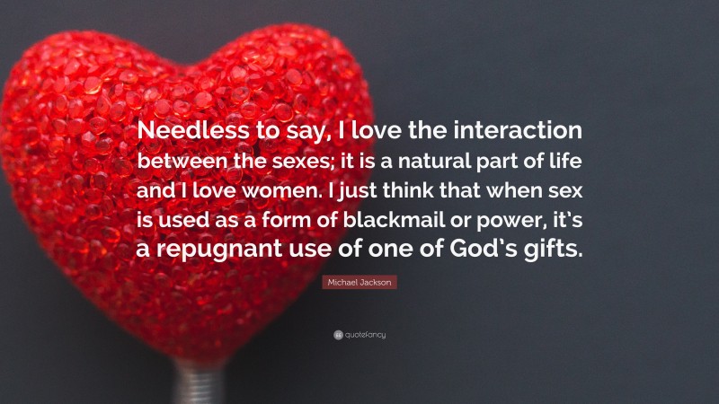 Michael Jackson Quote: “Needless to say, I love the interaction between the sexes; it is a natural part of life and I love women. I just think that when sex is used as a form of blackmail or power, it’s a repugnant use of one of God’s gifts.”