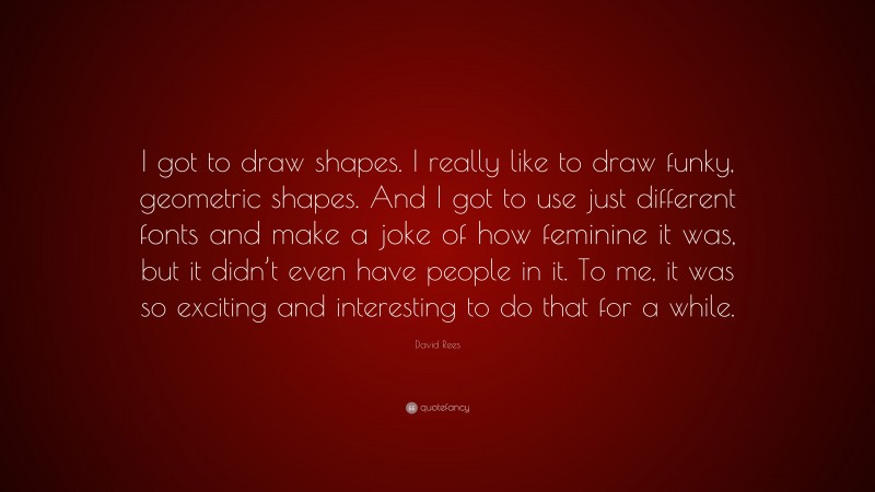 David Rees Quote: “I got to draw shapes. I really like to draw funky, geometric shapes. And I got to use just different fonts and make a joke of how feminine it was, but it didn’t even have people in it. To me, it was so exciting and interesting to do that for a while.”