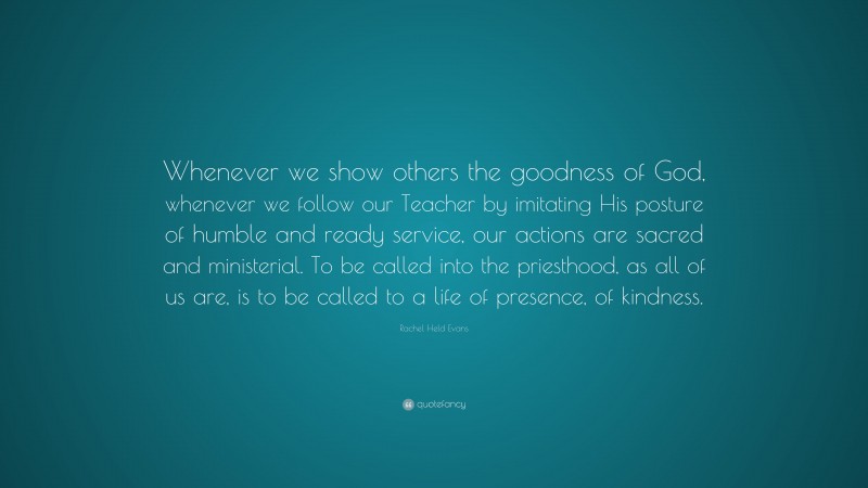 Rachel Held Evans Quote: “Whenever we show others the goodness of God, whenever we follow our Teacher by imitating His posture of humble and ready service, our actions are sacred and ministerial. To be called into the priesthood, as all of us are, is to be called to a life of presence, of kindness.”