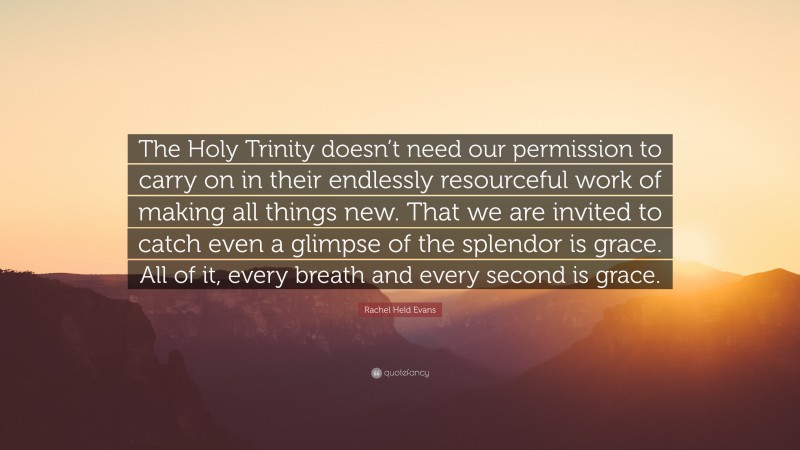 Rachel Held Evans Quote: “The Holy Trinity doesn’t need our permission to carry on in their endlessly resourceful work of making all things new. That we are invited to catch even a glimpse of the splendor is grace. All of it, every breath and every second is grace.”