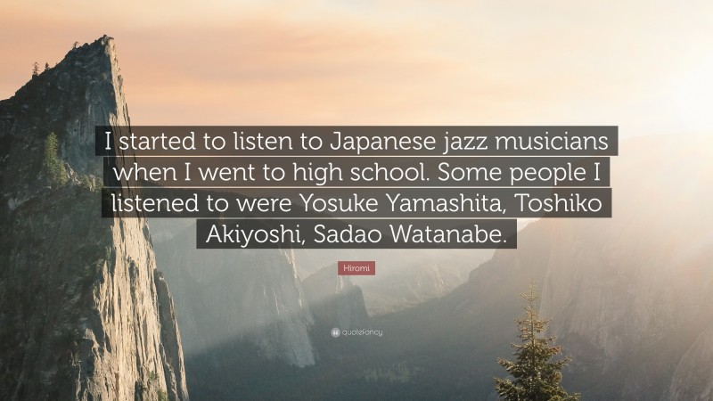 Hiromi Quote: “I started to listen to Japanese jazz musicians when I went to high school. Some people I listened to were Yosuke Yamashita, Toshiko Akiyoshi, Sadao Watanabe.”