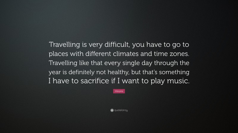 Hiromi Quote: “Travelling is very difficult, you have to go to places with different climates and time zones. Travelling like that every single day through the year is definitely not healthy, but that’s something I have to sacrifice if I want to play music.”
