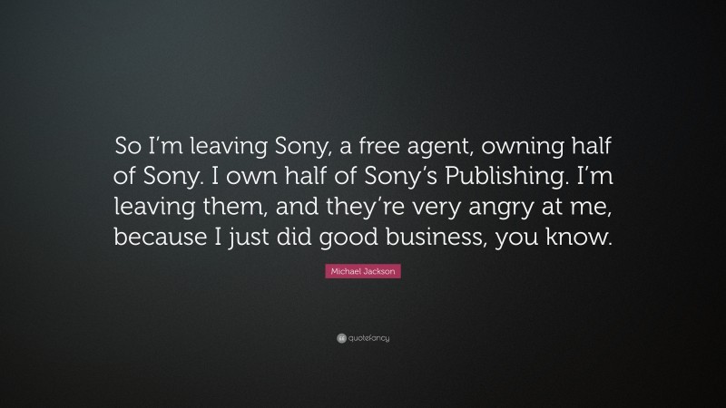 Michael Jackson Quote: “So I’m leaving Sony, a free agent, owning half of Sony. I own half of Sony’s Publishing. I’m leaving them, and they’re very angry at me, because I just did good business, you know.”