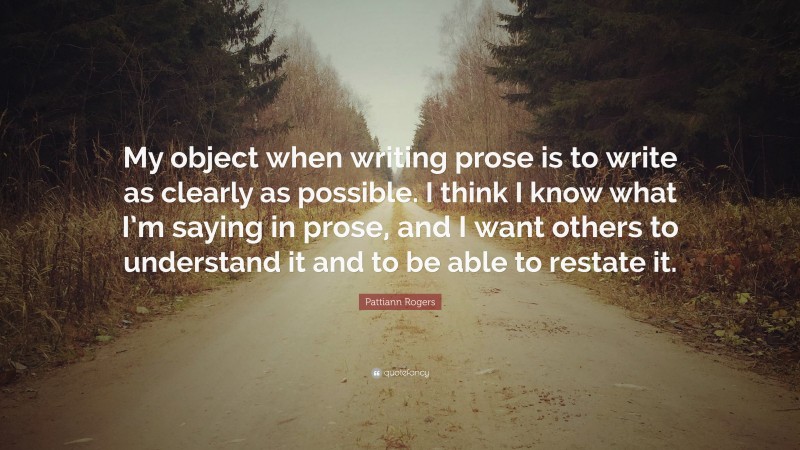 Pattiann Rogers Quote: “My object when writing prose is to write as clearly as possible. I think I know what I’m saying in prose, and I want others to understand it and to be able to restate it.”