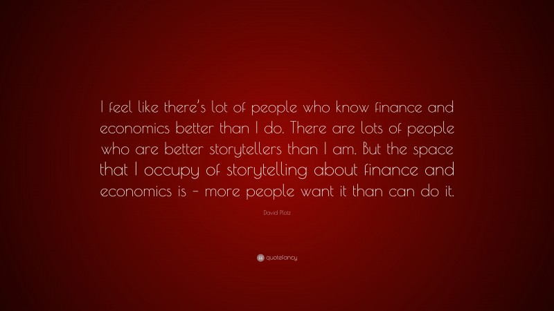 David Plotz Quote: “I feel like there’s lot of people who know finance and economics better than I do. There are lots of people who are better storytellers than I am. But the space that I occupy of storytelling about finance and economics is – more people want it than can do it.”