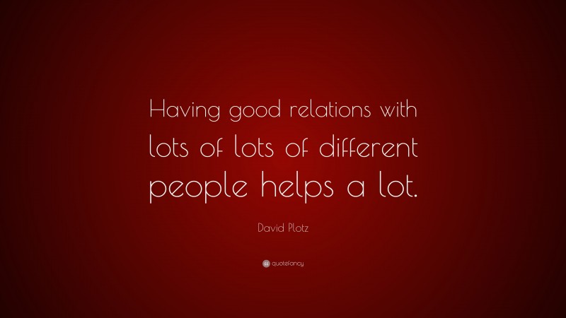 David Plotz Quote: “Having good relations with lots of lots of different people helps a lot.”