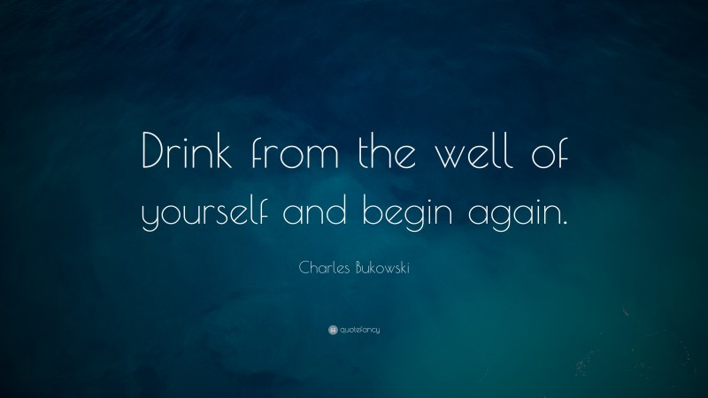 Charles Bukowski Quote: “Drink from the well of yourself and begin again.”