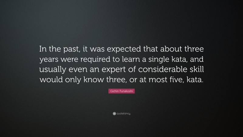 Gichin Funakoshi Quote: “In the past, it was expected that about three years were required to learn a single kata, and usually even an expert of considerable skill would only know three, or at most five, kata.”