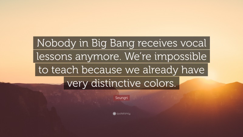 Seungri Quote: “Nobody in Big Bang receives vocal lessons anymore. We’re impossible to teach because we already have very distinctive colors.”