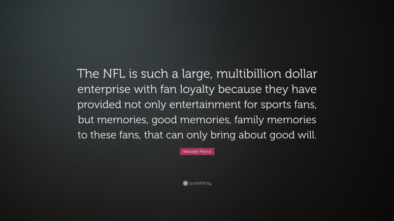 Wendell Pierce Quote: “The NFL is such a large, multibillion dollar enterprise with fan loyalty because they have provided not only entertainment for sports fans, but memories, good memories, family memories to these fans, that can only bring about good will.”