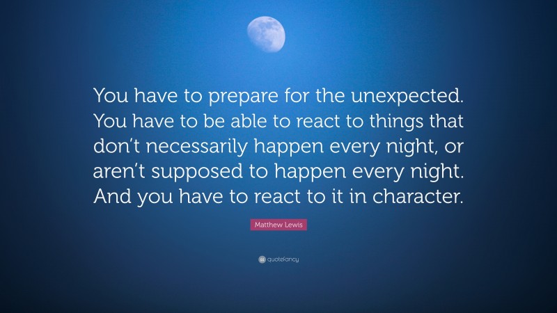 Matthew Lewis Quote: “You have to prepare for the unexpected. You have to be able to react to things that don’t necessarily happen every night, or aren’t supposed to happen every night. And you have to react to it in character.”