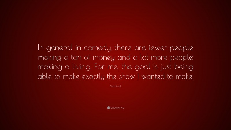 Nick Kroll Quote: “In general in comedy, there are fewer people making a ton of money and a lot more people making a living. For me, the goal is just being able to make exactly the show I wanted to make.”
