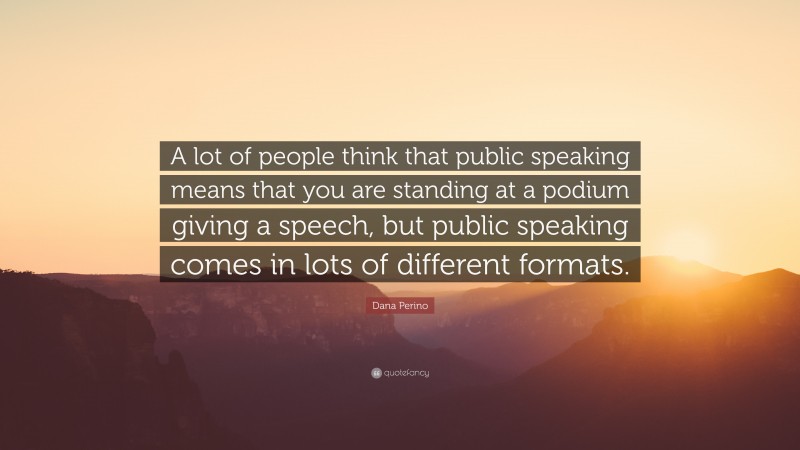 Dana Perino Quote: “A lot of people think that public speaking means that you are standing at a podium giving a speech, but public speaking comes in lots of different formats.”
