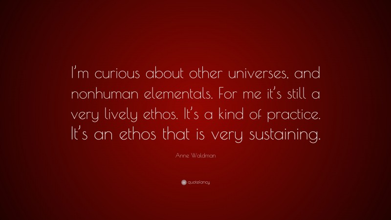 Anne Waldman Quote: “I’m curious about other universes, and nonhuman elementals. For me it’s still a very lively ethos. It’s a kind of practice. It’s an ethos that is very sustaining.”