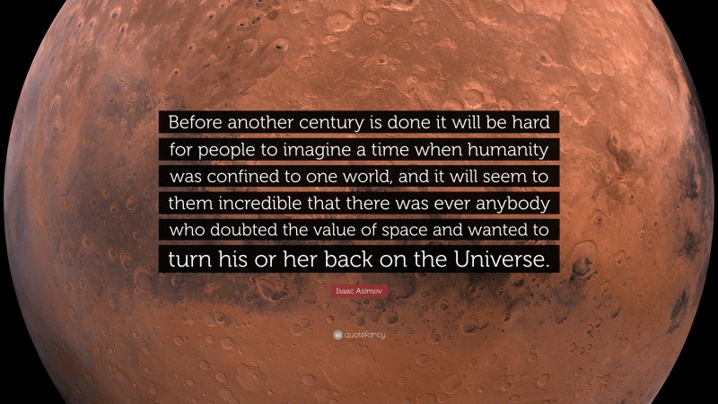 Isaac Asimov Quote: “Before another century is done it will be hard for people to imagine a time when humanity was confined to one world, and it will seem to them incredible that there was ever anybody who doubted the value of space and wanted to turn his or her back on the Universe.”