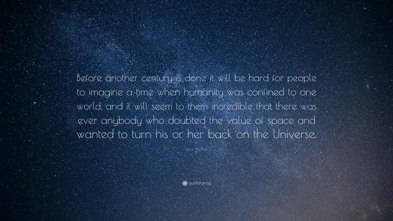 Isaac Asimov Quote: “Before another century is done it will be hard for people to imagine a time when humanity was confined to one world, and it will seem to them incredible that there was ever anybody who doubted the value of space and wanted to turn his or her back on the Universe.”