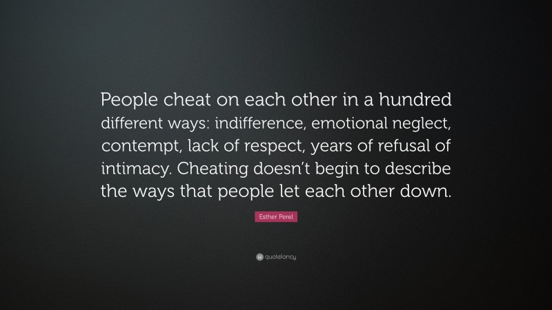 Esther Perel Quote: “People cheat on each other in a hundred different ways: indifference, emotional neglect, contempt, lack of respect, years of refusal of intimacy. Cheating doesn’t begin to describe the ways that people let each other down.”