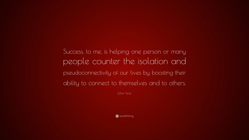 Esther Perel Quote: “Success, to me, is helping one person or many people counter the isolation and pseudoconnectivity of our lives by boosting their ability to connect to themselves and to others.”