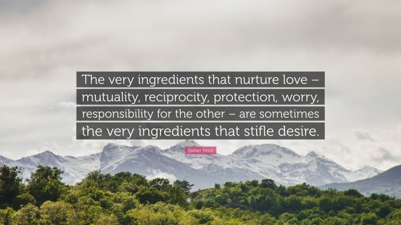 Esther Perel Quote: “The very ingredients that nurture love – mutuality, reciprocity, protection, worry, responsibility for the other – are sometimes the very ingredients that stifle desire.”