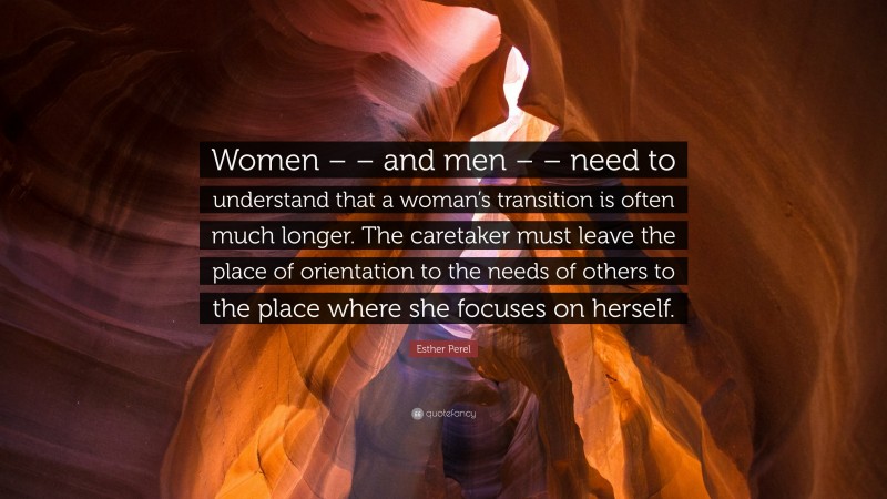 Esther Perel Quote: “Women – – and men – – need to understand that a woman’s transition is often much longer. The caretaker must leave the place of orientation to the needs of others to the place where she focuses on herself.”