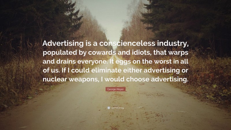 George Meyer Quote: “Advertising is a conscienceless industry, populated by cowards and idiots, that warps and drains everyone. It eggs on the worst in all of us. If I could eliminate either advertising or nuclear weapons, I would choose advertising.”