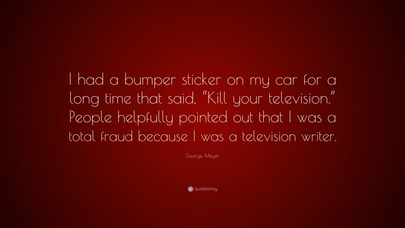 George Meyer Quote: “I had a bumper sticker on my car for a long time that said, “Kill your television.” People helpfully pointed out that I was a total fraud because I was a television writer.”