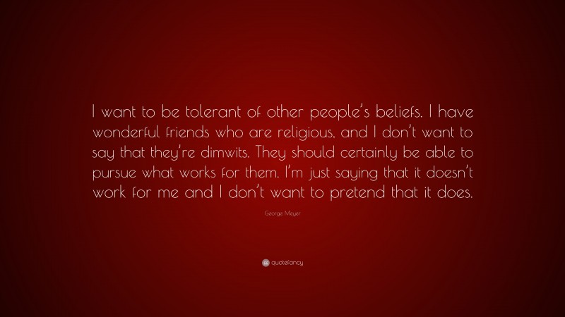 George Meyer Quote: “I want to be tolerant of other people’s beliefs. I have wonderful friends who are religious, and I don’t want to say that they’re dimwits. They should certainly be able to pursue what works for them. I’m just saying that it doesn’t work for me and I don’t want to pretend that it does.”