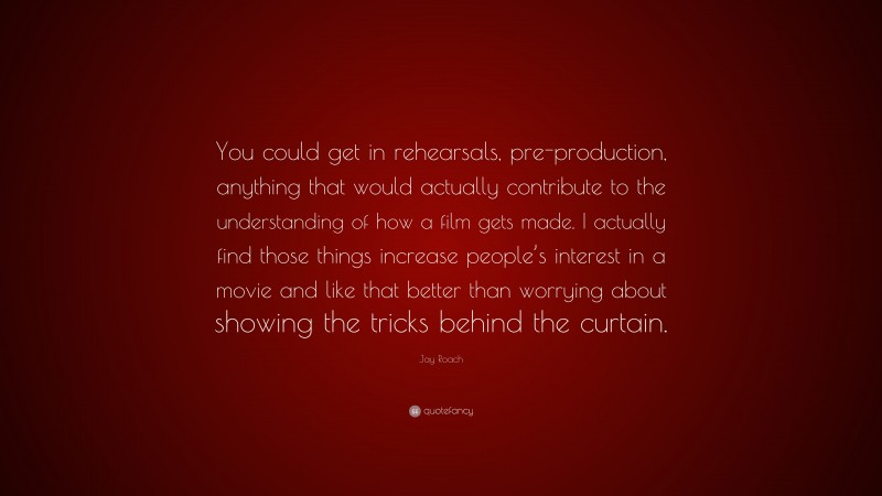 Jay Roach Quote: “You could get in rehearsals, pre-production, anything that would actually contribute to the understanding of how a film gets made. I actually find those things increase people’s interest in a movie and like that better than worrying about showing the tricks behind the curtain.”