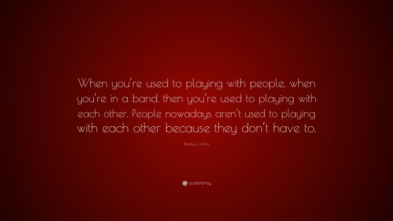 Bootsy Collins Quote: “When you’re used to playing with people, when you’re in a band, then you’re used to playing with each other. People nowadays aren’t used to playing with each other because they don’t have to.”
