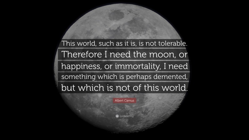 Albert Camus Quote: “This world, such as it is, is not tolerable. Therefore I need the moon, or happiness, or immortality, I need something which is perhaps demented, but which is not of this world.”