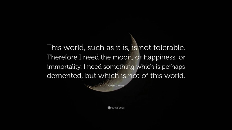 Albert Camus Quote: “This world, such as it is, is not tolerable. Therefore I need the moon, or happiness, or immortality, I need something which is perhaps demented, but which is not of this world.”