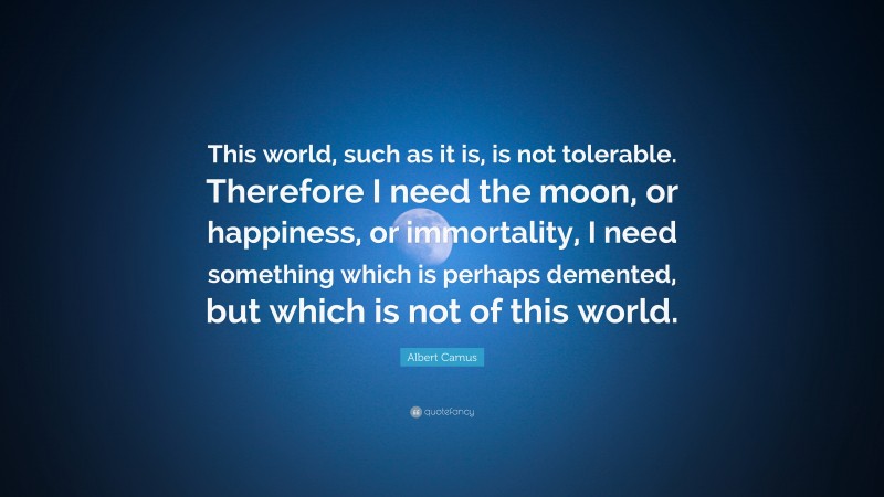 Albert Camus Quote: “This world, such as it is, is not tolerable. Therefore I need the moon, or happiness, or immortality, I need something which is perhaps demented, but which is not of this world.”